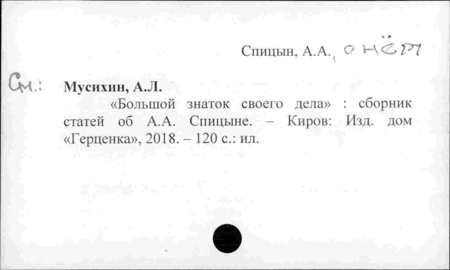 ﻿Спицын, А.А., О 1—
Мусихин, А.Л.
«Большой знаток своего дела» : сборник статей об А.А. Спицыне. - Киров: Изд. дом «Герценка», 2018. - 120 с.: ил.